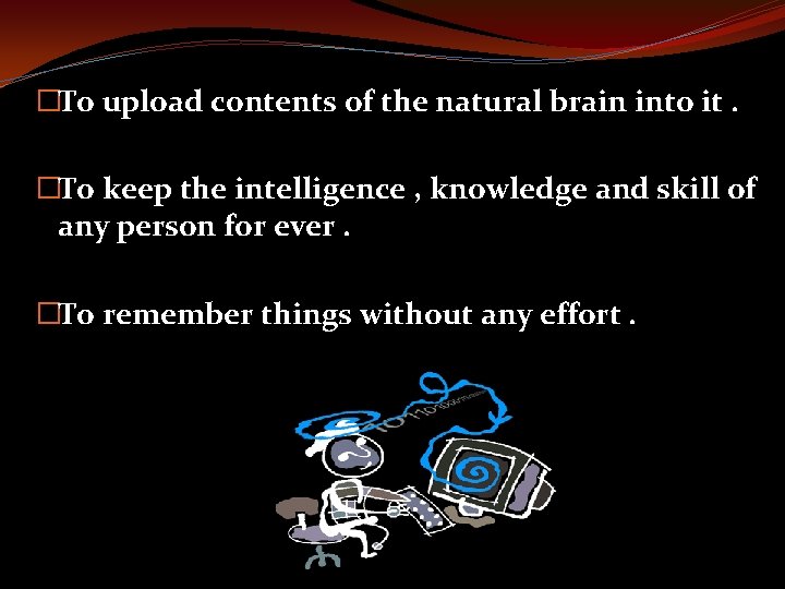 �To upload contents of the natural brain into it. �To keep the intelligence ,