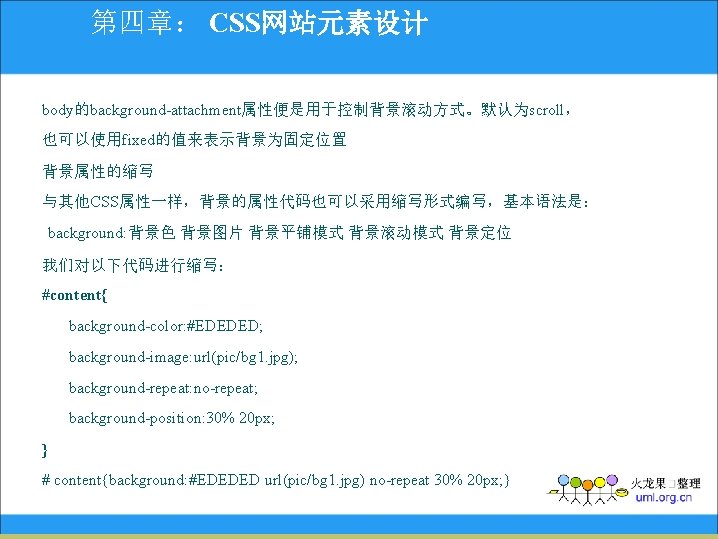 第四章： CSS网站元素设计 body的background-attachment属性便是用于控制背景滚动方式。默认为scroll， 也可以使用fixed的值来表示背景为固定位置 背景属性的缩写 与其他CSS属性一样，背景的属性代码也可以采用缩写形式编写，基本语法是： background: 背景色 背景图片 背景平铺模式 背景滚动模式 背景定位 我们对以下代码进行缩写： #content{