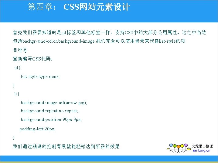 第四章： CSS网站元素设计 首先我们需要知道的是, ul标签和其他标签一样，支持CSS中的大部分公用属性。这之中当然 包括background-color, background-image. 我们完全可以使用背景来代替list-style的项 目符号 重新编写CSS代码： ul{ list-style-type: none; } li{