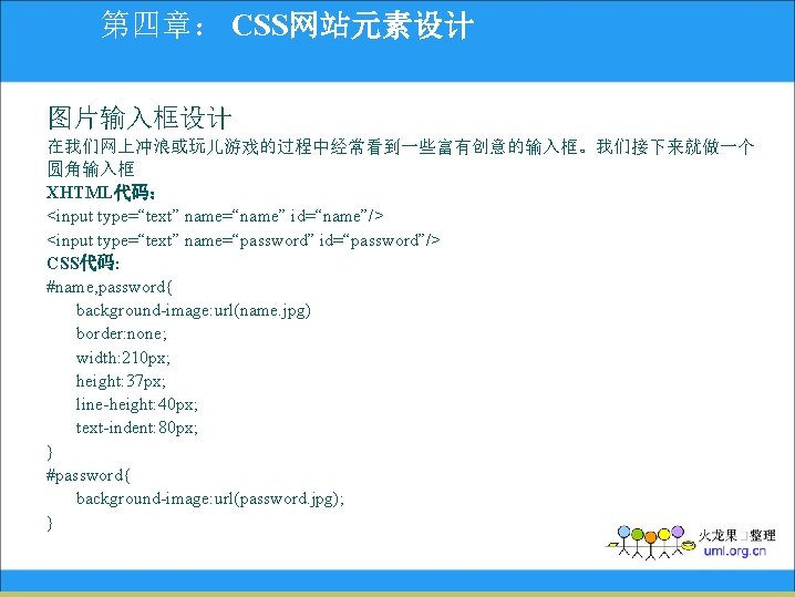 第四章： CSS网站元素设计 图片输入框设计 在我们网上冲浪或玩儿游戏的过程中经常看到一些富有创意的输入框。我们接下来就做一个 圆角输入框 XHTML代码： <input type=“text” name=“name” id=“name”/> <input type=“text” name=“password” id=“password”/>