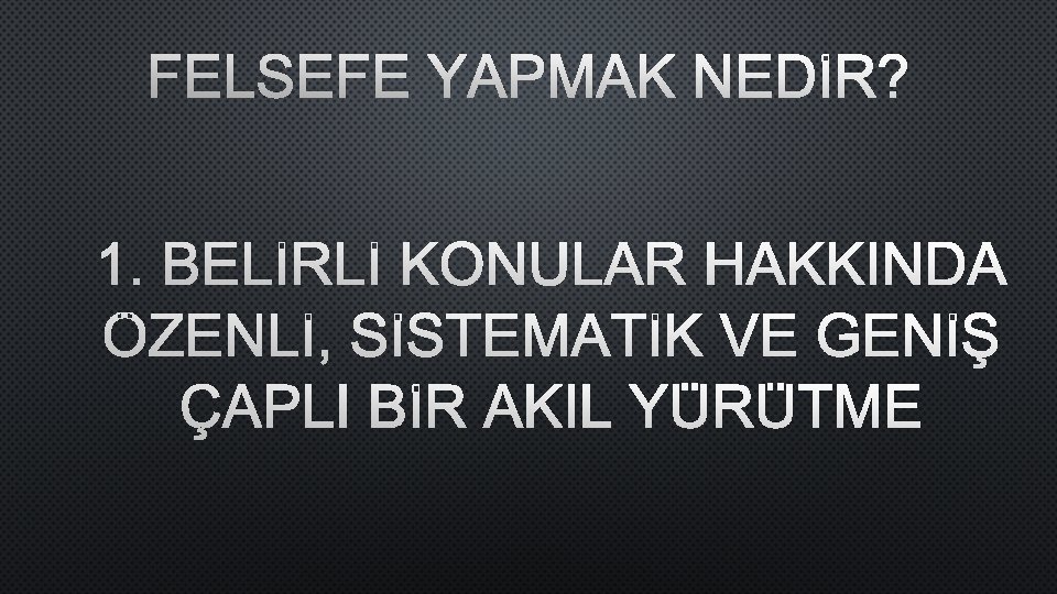 FELSEFE YAPMAK NEDİR? 1. BELİRLİ KONULAR HAKKINDA ÖZENLİ, SİSTEMATİK VE GENİŞ ÇAPLI BİR AKIL