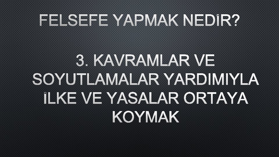 FELSEFE YAPMAK NEDİR? 3. KAVRAMLAR VE SOYUTLAMALAR YARDIMIYLA İLKE VE YASALAR ORTAYA KOYMAK 