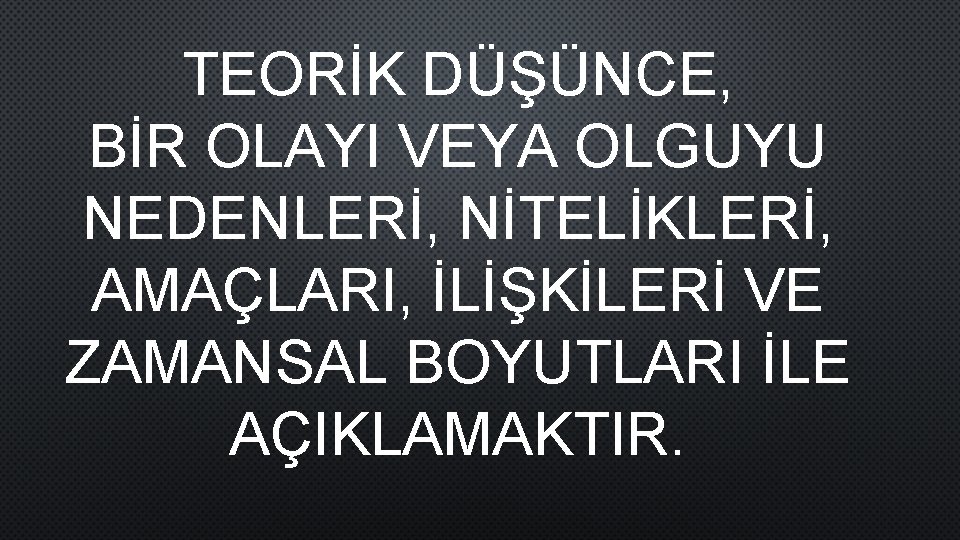 TEORİK DÜŞÜNCE, BİR OLAYI VEYA OLGUYU NEDENLERİ, NİTELİKLERİ, AMAÇLARI, İLİŞKİLERİ VE ZAMANSAL BOYUTLARI İLE