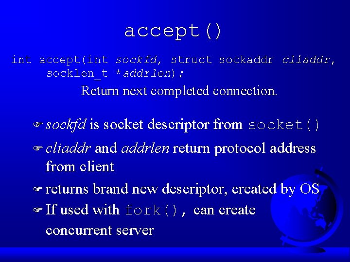 accept() int accept(int sockfd, struct sockaddr cliaddr, socklen_t *addrlen); Return next completed connection. F