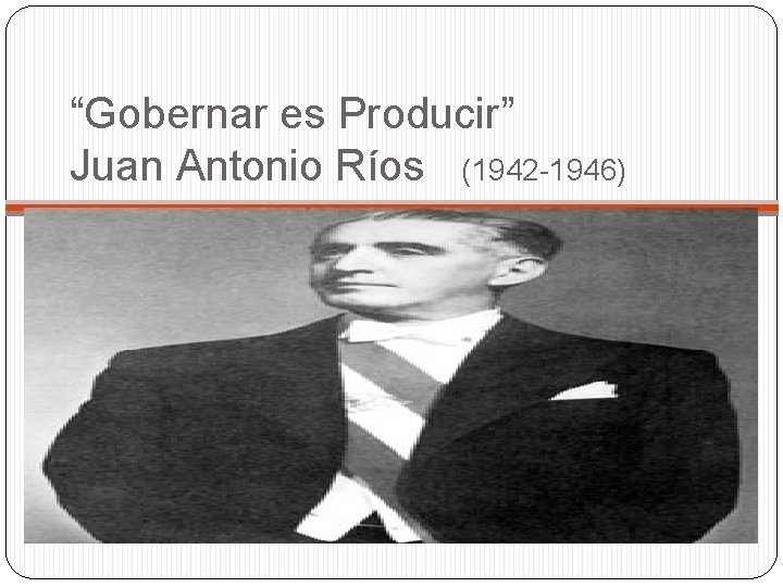 “Gobernar es Producir” Juan Antonio Ríos (1942 -1946) 