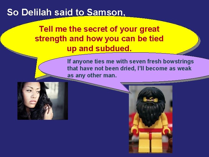 So Delilah said to Samson, Tell me the secret of your great strength and