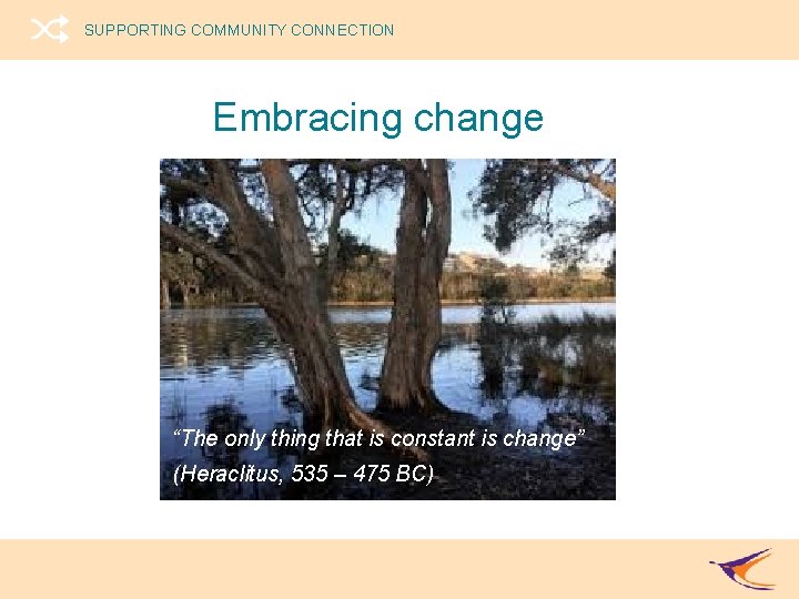 SUPPORTING COMMUNITY CONNECTION Embracing change “The only thing that is constant is change” (Heraclitus,