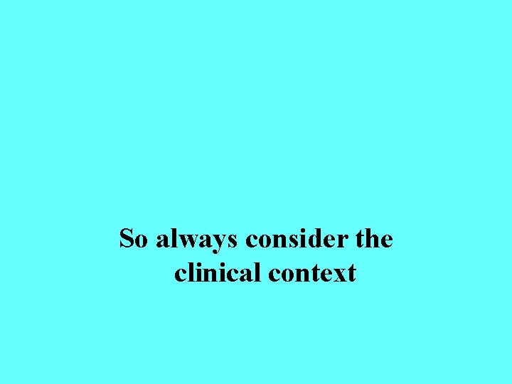 So always consider the clinical context 