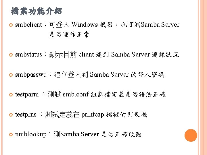 檔案功能介紹 smbclient：可登入 Windows 機器，也可測Samba Server 是否運作正常 smbstatus：顯示目前 client 連到 Samba Server 連線狀況 smbpasswd：建立登入到 Samba