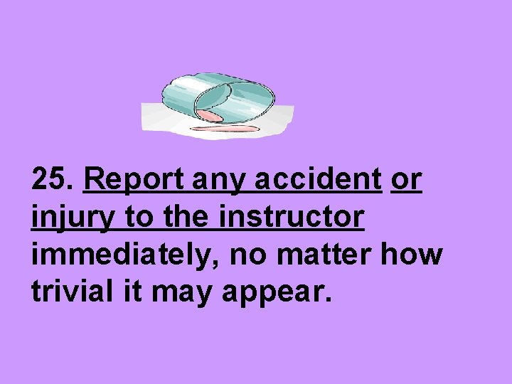 25. Report any accident or injury to the instructor immediately, no matter how trivial