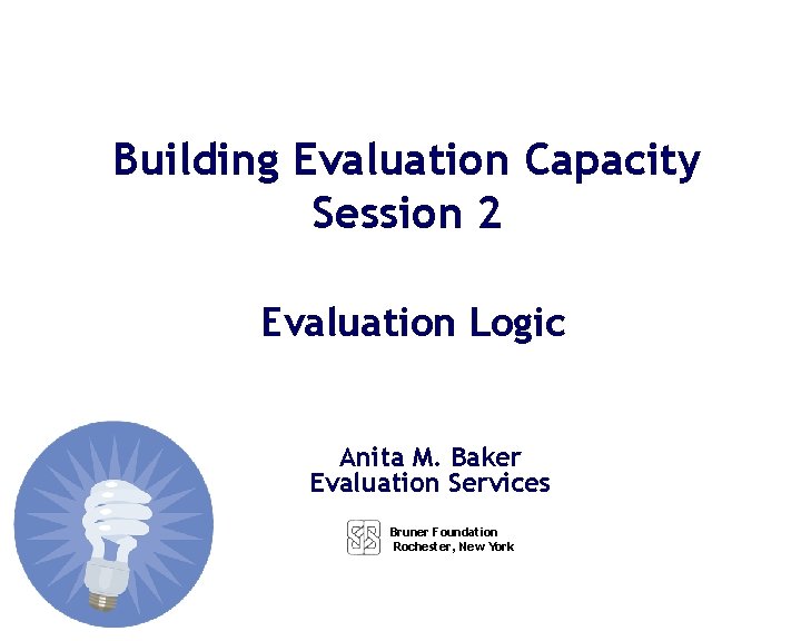 Building Evaluation Capacity Session 2 Evaluation Logic Anita M. Baker Evaluation Services Bruner Foundation