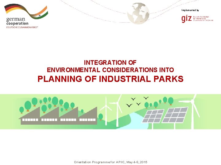 Implemented by INTEGRATION OF ENVIRONMENTAL CONSIDERATIONS INTO PLANNING OF INDUSTRIAL PARKS Orientation Programme for