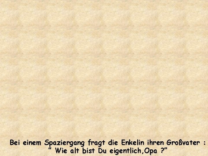 Bei einem Spaziergang fragt die Enkelin ihren Großvater : ” Wie alt bist Du