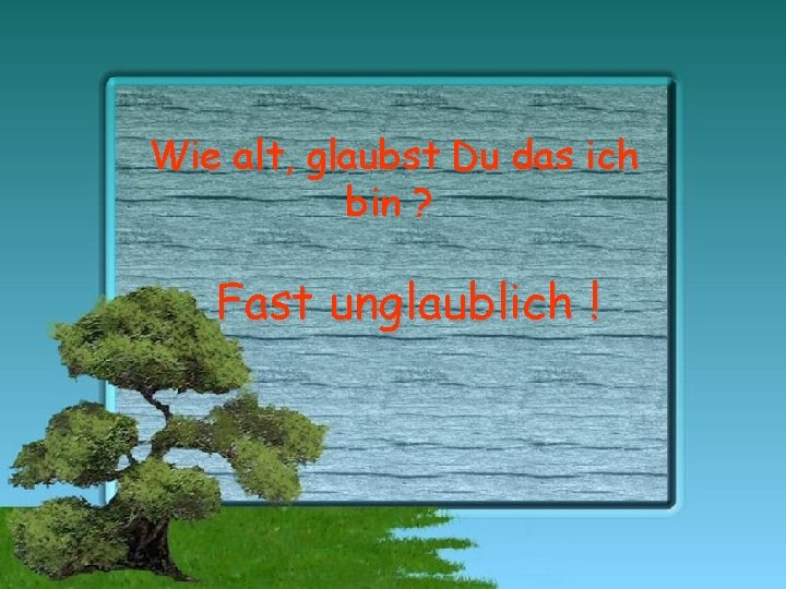 Wie alt, glaubst Du das ich bin ? Fast unglaublich ! 
