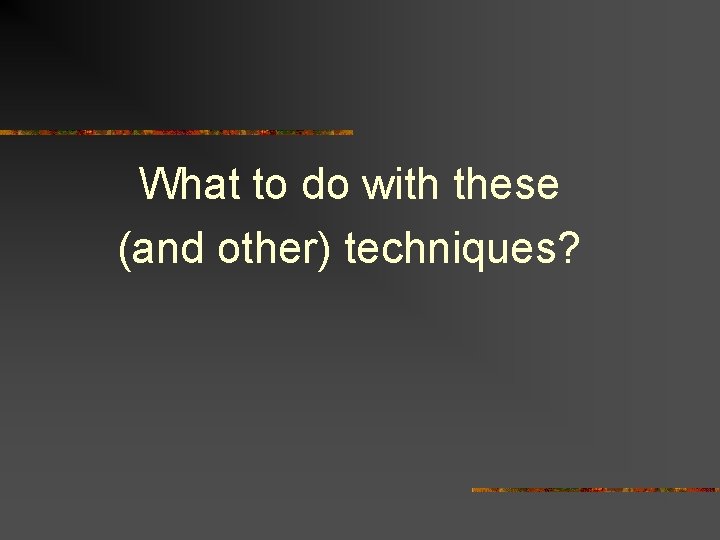 What to do with these (and other) techniques? 