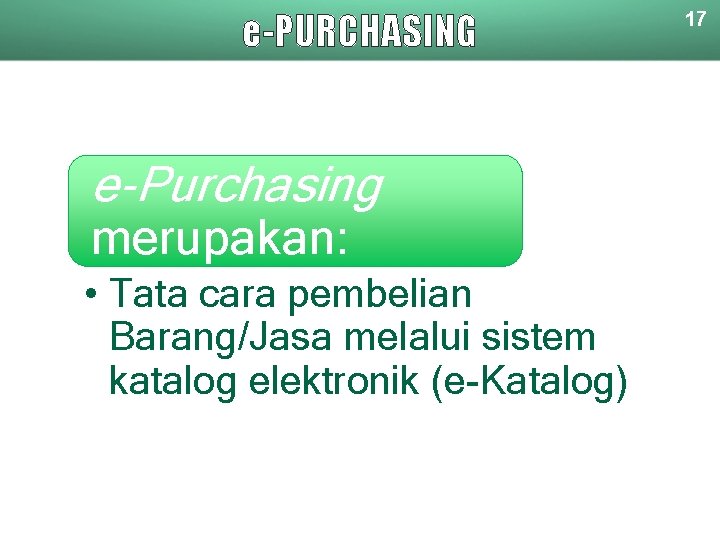 e-PURCHASING e-Purchasing merupakan: • Tata cara pembelian Barang/Jasa melalui sistem katalog elektronik (e-Katalog) 17