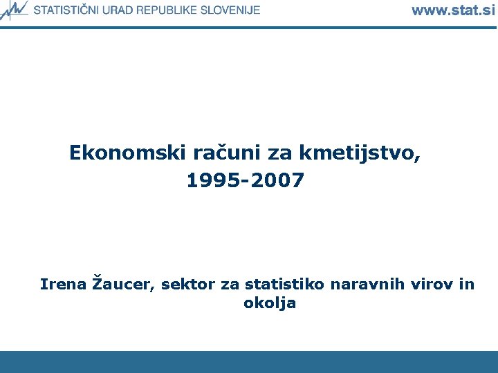 Ekonomski računi za kmetijstvo, 1995 -2007 Irena Žaucer, sektor za statistiko naravnih virov in