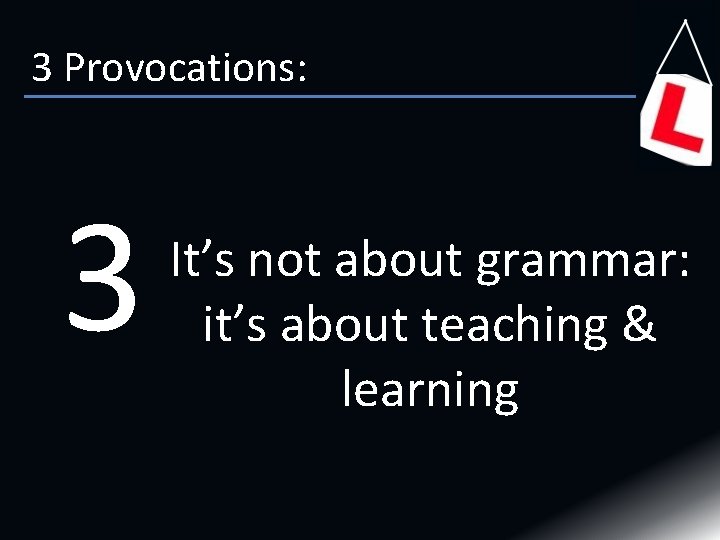 3 Provocations: 3 It’s not about grammar: it’s about teaching & learning 