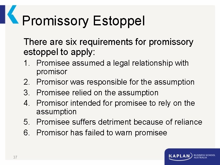 Promissory Estoppel There are six requirements for promissory estoppel to apply: 1. Promisee assumed