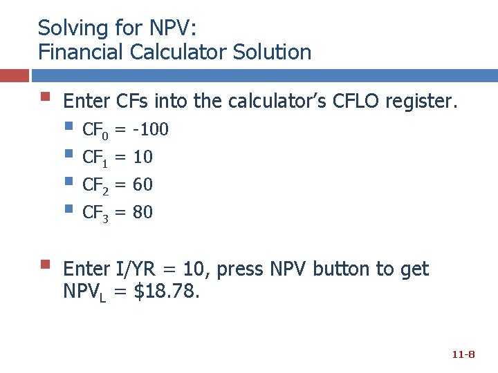 Solving for NPV: Financial Calculator Solution § Enter CFs into the calculator’s CFLO register. Solving for NPV: Financial Calculator Solution § Enter CFs into the calculator’s CFLO register.