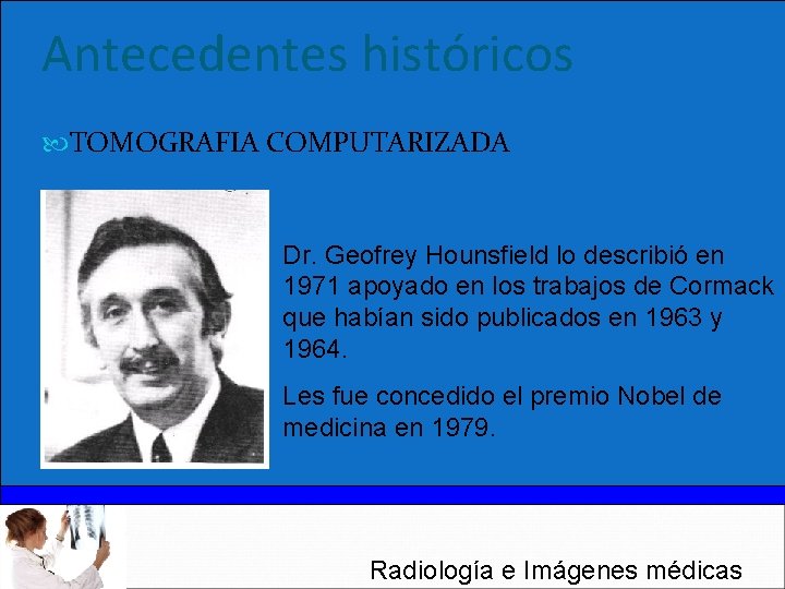 Antecedentes históricos TOMOGRAFIA COMPUTARIZADA Dr. Geofrey Hounsfield lo describió en 1971 apoyado en los