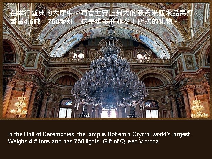 在举行盛典的大厅中，有着世界上最大的波希米亚水晶吊灯， 重量 4. 5吨，750盏灯，这是维多利亚女王所送的礼物。 In the Hall of Ceremonies, the lamp is Bohemia Crystal