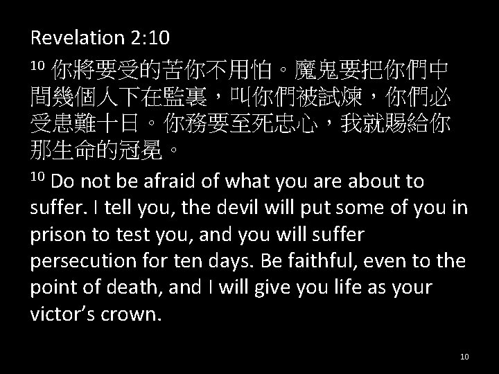 Revelation 2: 10 10 你將要受的苦你不用怕。魔鬼要把你們中 間幾個人下在監裏，叫你們被試煉，你們必 受患難十日。你務要至死忠心，我就賜給你 那生命的冠冕。 10 Do not be afraid of