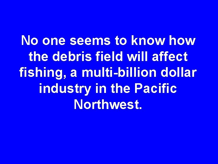 No one seems to know how the debris field will affect fishing, a multi-billion