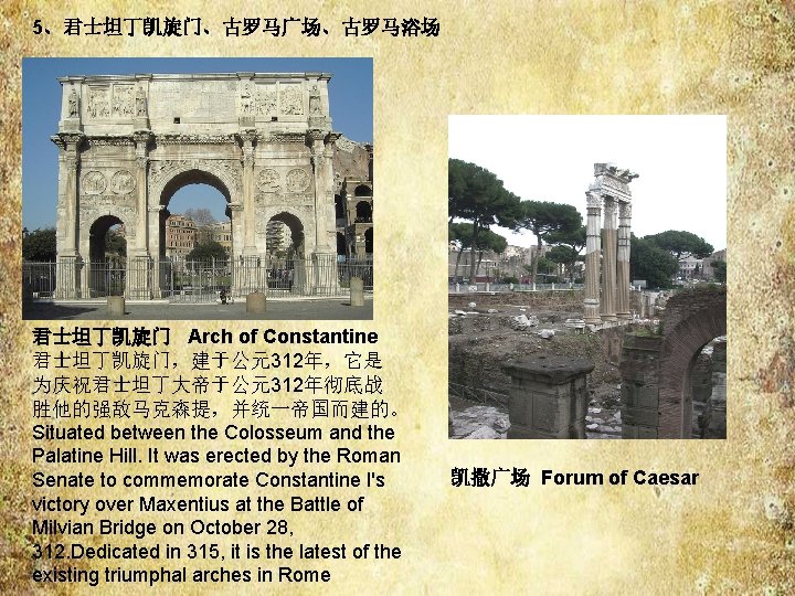 5、君士坦丁凯旋门、古罗马广场、古罗马浴场 君士坦丁凯旋门 Arch of Constantine 君士坦丁凯旋门,建于公元312年,它是 为庆祝君士坦丁大帝于公元312年彻底战 胜他的强敌马克森提,并统一帝国而建的。 Situated between the Colosseum and the 5、君士坦丁凯旋门、古罗马广场、古罗马浴场 君士坦丁凯旋门 Arch of Constantine 君士坦丁凯旋门,建于公元312年,它是 为庆祝君士坦丁大帝于公元312年彻底战 胜他的强敌马克森提,并统一帝国而建的。 Situated between the Colosseum and the