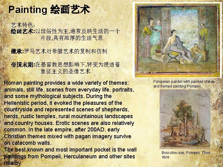 Painting 绘画艺术 艺术特色: 绘画艺术: 以世俗性为主, 通常反映生活的一个 片段, 具有浓厚的生活气息 继承: 罗马艺术对希腊艺术的复制和仿制 帝国末期: 在基督教思想影响下, 转变为浸透着 象征主义的圣像艺术 Painting 绘画艺术 艺术特色: 绘画艺术: 以世俗性为主, 通常反映生活的一个 片段, 具有浓厚的生活气息 继承: 罗马艺术对希腊艺术的复制和仿制 帝国末期: 在基督教思想影响下, 转变为浸透着 象征主义的圣像艺术