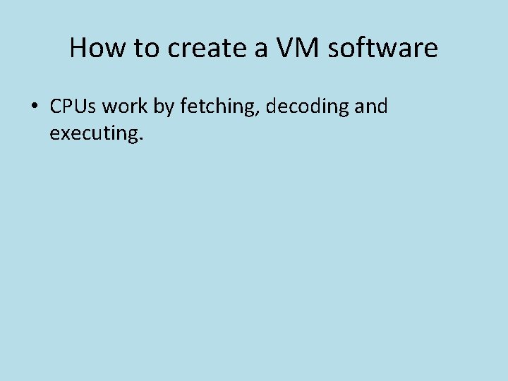 How to create a VM software • CPUs work by fetching, decoding and executing.