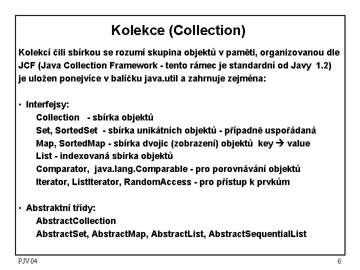 Kolekce (Collection) Kolekcí čili sbírkou se rozumí skupina objektů v paměti, organizovanou dle JCF Kolekce (Collection) Kolekcí čili sbírkou se rozumí skupina objektů v paměti, organizovanou dle JCF