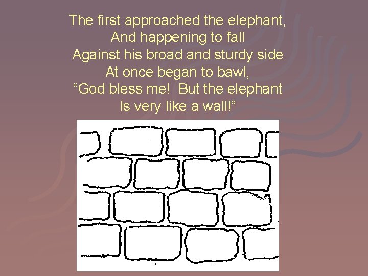 The first approached the elephant, And happening to fall Against his broad and sturdy