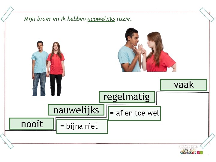 Mijn broer en ik hebben nauwelijks ruzie. vaak regelmatig nauwelijks nooit = bijna niet