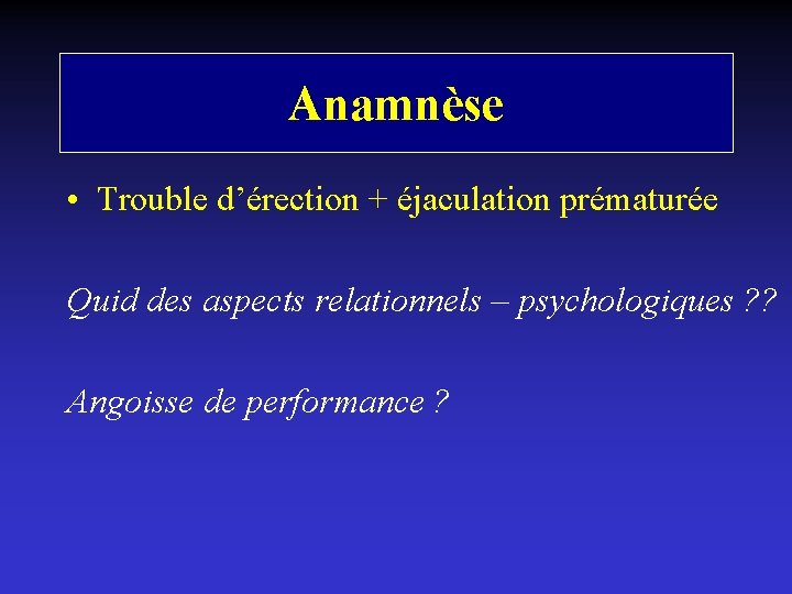 Anamnèse • Trouble d’érection + éjaculation prématurée Quid des aspects relationnels – psychologiques ?