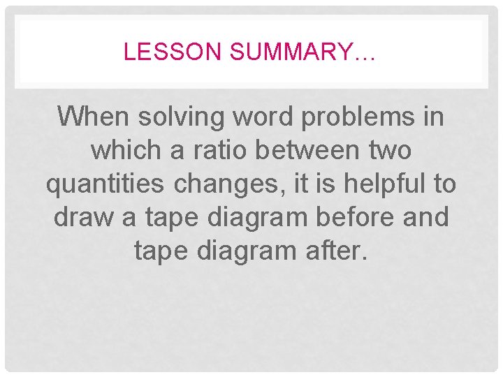 LESSON SUMMARY… When solving word problems in which a ratio between two quantities changes,