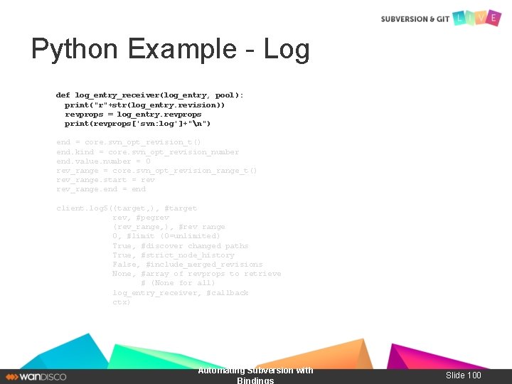 Python Example - Log def log_entry_receiver(log_entry, pool): print("r"+str(log_entry. revision)) revprops = log_entry. revprops print(revprops['svn: