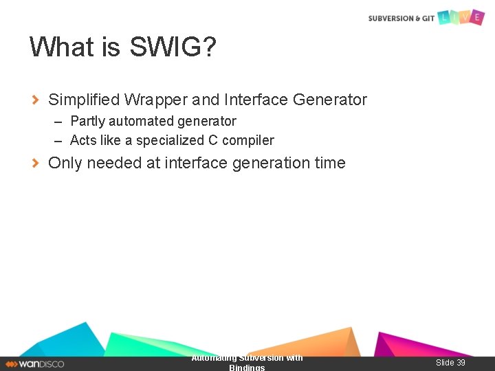 What is SWIG? Simplified Wrapper and Interface Generator – Partly automated generator – Acts
