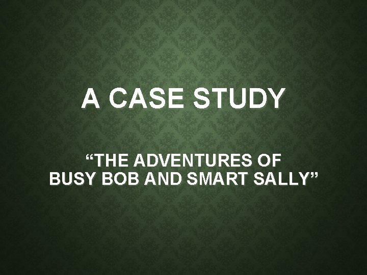 A CASE STUDY “THE ADVENTURES OF BUSY BOB AND SMART SALLY” 