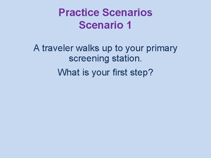 Practice Scenarios Scenario 1 A traveler walks up to your primary screening station. What