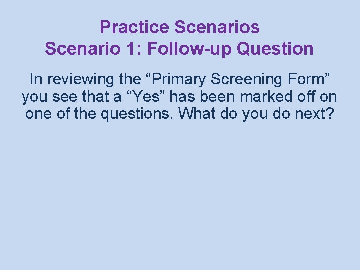 Practice Scenarios Scenario 1: Follow-up Question In reviewing the “Primary Screening Form” you see