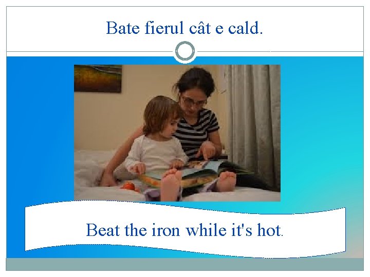 Bate fierul cât e cald. Beat the iron while it's hot. 