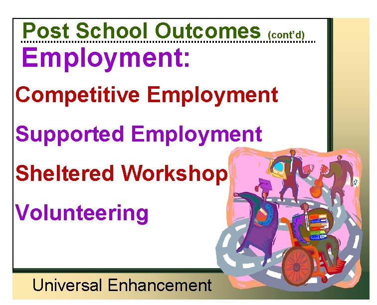 Post School Outcomes (cont’d) Employment: Competitive Employment Supported Employment Sheltered Workshop Volunteering Universal Enhancement