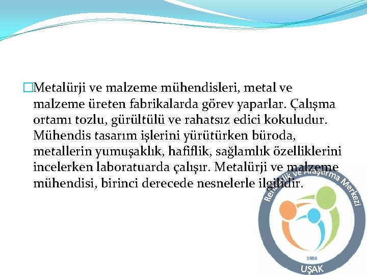 �Metalürji ve malzeme mühendisleri, metal ve malzeme üreten fabrikalarda görev yaparlar. Çalışma ortamı tozlu,