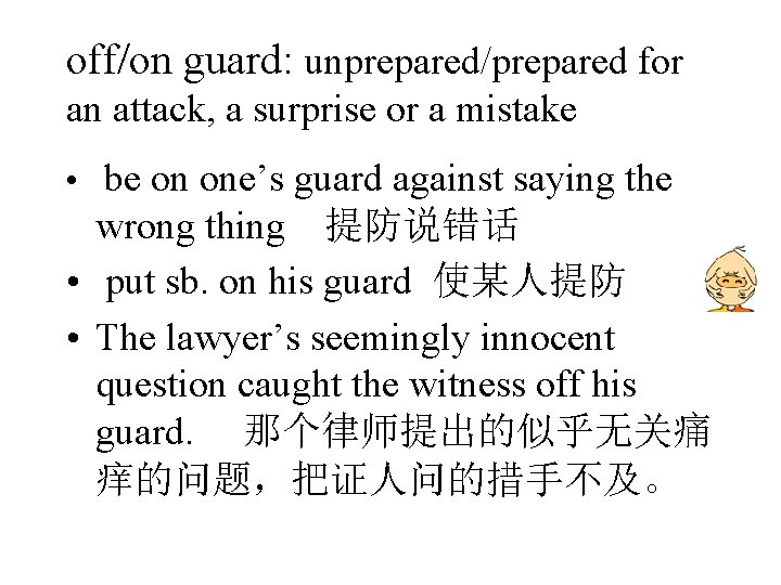off/on guard: unprepared/prepared for an attack, a surprise or a mistake • be on off/on guard: unprepared/prepared for an attack, a surprise or a mistake • be on