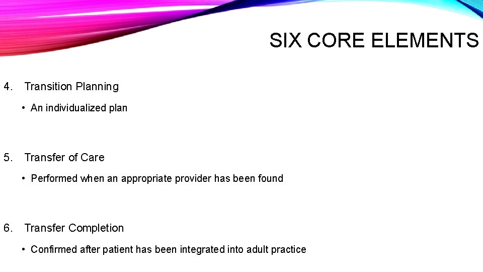 SIX CORE ELEMENTS 4. Transition Planning • An individualized plan 5. Transfer of Care