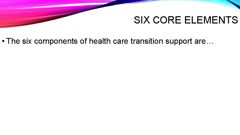 SIX CORE ELEMENTS • The six components of health care transition support are… 