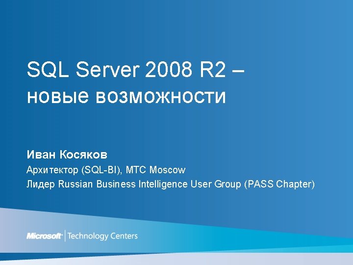 SQL Server 2008 R 2 – новые возможности Иван Косяков Архитектор (SQL-BI), MTC Moscow