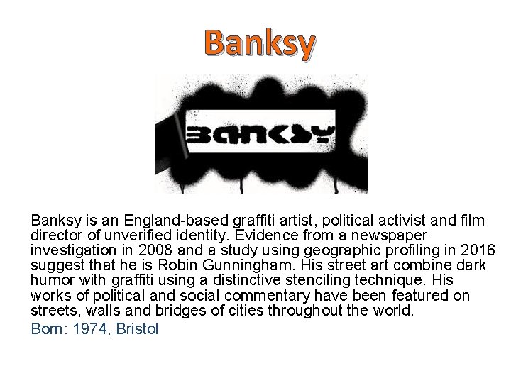 Banksy is an England-based graffiti artist, political activist and film director of unverified identity.