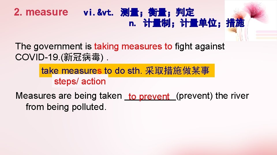 2. measure vi. &vt. 测量；衡量；判定 n. 计量制；计量单位；措施 The government is taking measures to fight